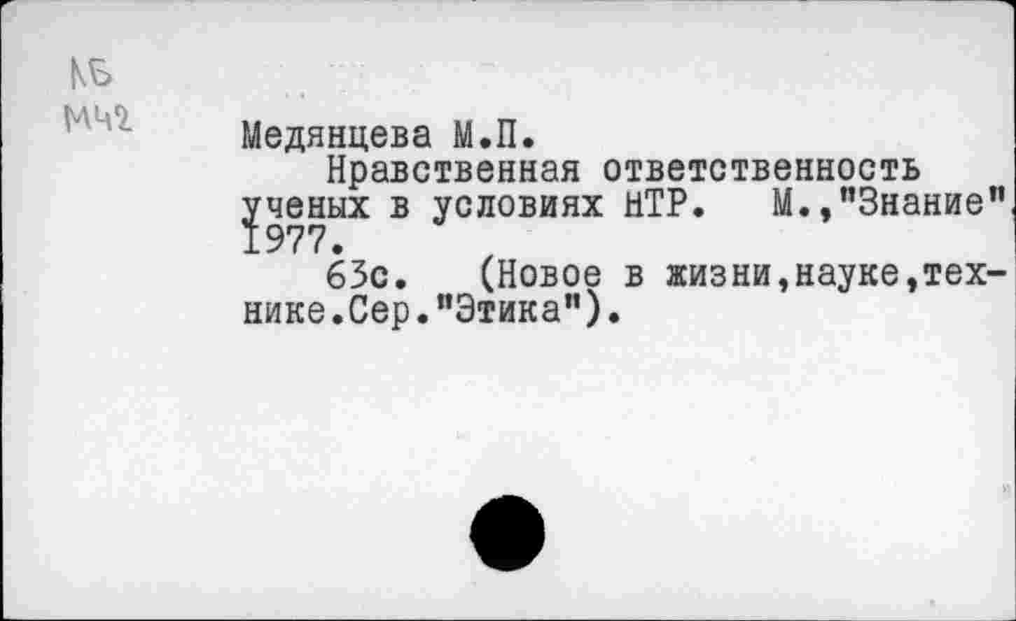 ﻿кь
Медянцева М.П.
Нравственная ответственность ученых в условиях НТР. М.,"Знание"
63с. (Новое в жизни,науке,технике.Сер. "Этика").